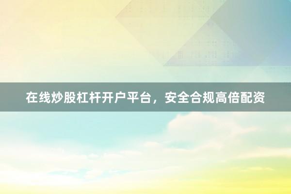 在线炒股杠杆开户平台，安全合规高倍配资